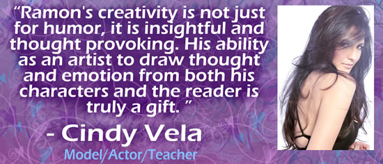 "Ramon's creativity is not just for humor, it is insightful and thought provoking.  His ability as an artist to draw thought and emotion from both his characters and the reader is truly a gift." — Cindy Vela, model/actor/teacher