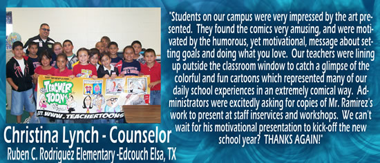 "Students on our campus were very impressed by the art presented.  They found the comics very amusing, and were motivated by the humorous, yet motivational, message about setting goals and doing what you love.  Our teachers were lining up outside the classroom window to catch a glimpse of the coloful and fun cartoons which represented many of our daily school experiences in an extremely comical way.  Administrators were excitedly asking for copies of Mr. Ramirez's work to present at staff inservices and workshops.  We can't wait for his motivational presentation to kick-off the new school year!  THANKS AGAIN!" — Christina Lynch - counselor at Ruben C. rodriguez Elementary, Edcouch Elsa, TX