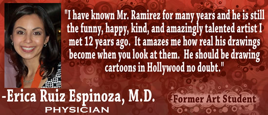 "I have known Mr. Ramirez for many years and he is still the funny, happy, kind, and amazingly talented artist I met 12 years ago.  It amazes me how real his drawings become when you look at them.  He should be drawing cartoons in Hollywood no doubt." — Erica Ruiz Espinoza, M.D., Physician & former art student.