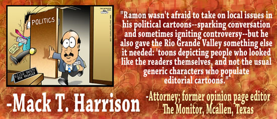 "Ramon wasn't afraid to take on local issues in his political cartoons — sparking conversation and sometimes igniting controversy &mdash but he also gave the Rio Grande Valley something else it needed: 'toons depicting people who looked like the readers themselves, and not the usual generic characters who populate editorial cartoons." — Mack T. Harrison, Attorney & former opinion page editor of The Monitor, McAllen, Texas