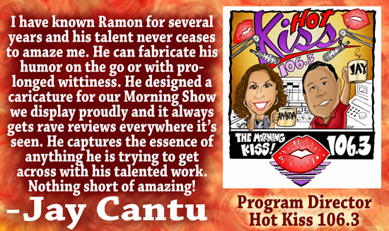 quot;I have known Ramon for several years and his talent never ceases to amaze me.  He can fabricate his humor on the go or with prolonged wittiness.  He designed a caricature for our Morning Show we display proudly and it always gets rave reviews everywhere it's seen.  He captures the essence of anything he is trying to get across with his talented work.  Nothing short of amazing!" — Jay Cantu, Program Director for Hot Kiss 106.3