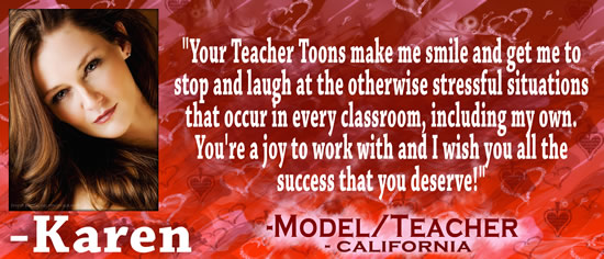 "Your Teacher Toons make me smile and get me to stop and laugh at the otherwise stressful situations that occur in every classroom, including my own.  You're a joy to work with and I wish you all the success that you deserve!" — Karen, model/teacher, California