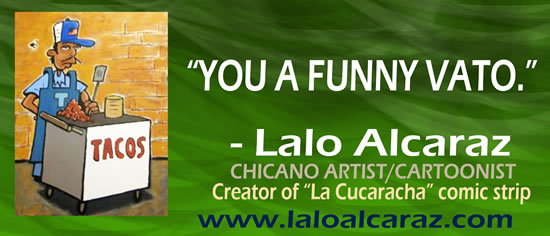 "You a funny vato." — Lalo Alcaraz, Chicano Artist/Cartoonist, Creator of "La Cucaracha" comic strip, www.laloalcaraz.com