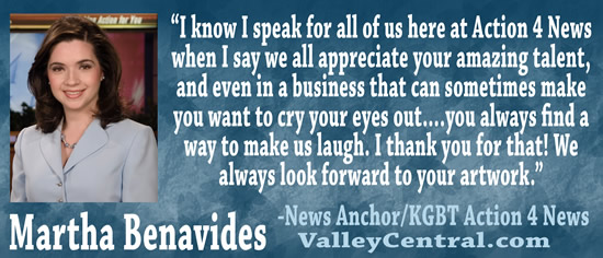 "I know I speak for all of us here at Action 4 News when I say we all appreciate your amazing talent, and even in a business that can sometimes make you want to cry your eyes out.... you always find a way to make us laugh.  I thank you for that!  We always look forward to your artwork." &mdash Martha Benavides, News Anchor/KGBT Action 4 News, ValleyCentral.com