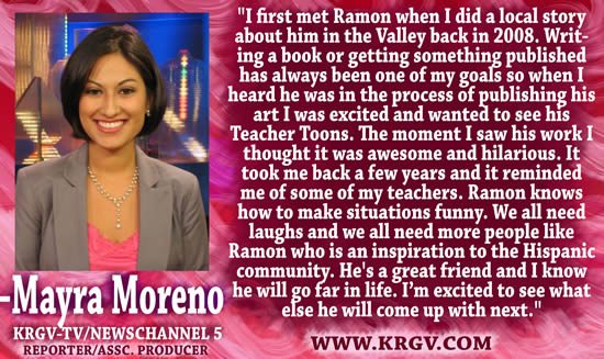 "I first met Ramon when I did a local story about him in the Valley back in 2008.  Writing a book or getting something published has always been on of my goals so when I heard he was in the process of publishing his art I was excited and wanted to see his Teacher Toons.  The moment I saw his work I thought it was awesome and hilarious.  It took me back a few years and it reminded me of some of my teachers.  Ramon knows how to make situations funny.  We all need laughs and we all need more people like Ramon who is an inspiration to the Hispanic community.  He's a great friend and I know he will go far in life.  I'm excited to see what else he will come up with next." — Mayra Moreno, Reported/Assc. Producer, KRGV-TV/Newschannel 5, www.krgv.com