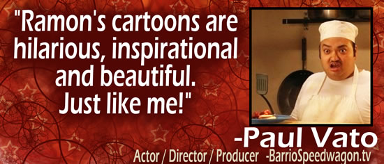 "Ramon's cartoons are hilarious, inspirational and beautiful.  Just like me!" — Paul Vato, Actor/Director/Producer - BarrioSpeedwagon.tv