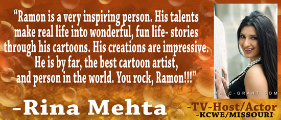 "Ramon is a very inspiring person.  His talents make real life into wonderful, fun life-stories through his cartoons.  His creations are impressive.  He is by far, the best cartoon artist, and person in the world.  You rock, Ramon!!!" — Rina Mehta, TV-Host/Actor, KCWE/Missouri