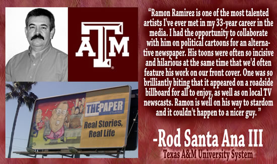 "Ramon Ramirez is one of the most talented artists I've ever met in my 33-year career in the media.  I had the opportunity to collaborate with him on political cartoons for an alternative newspaper.  His toons were often so incisive and hilarious at the same time that we'd often feature his work on our front cover.  One was so brilliantly biting that it appeared on a roadside billboard for all to enjoy, as well as on local TV newscasts.  Ramon is well on his way to stardom and it couldn't happen to a nicer guy." — Rod Santa Ana III, Texas A&M University System