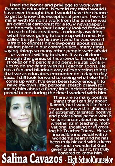 I had the honor and privilege to work with Ramon in education.  Never in my mind would I have ever thought that I would have the chance to get to know this exceptional person.  I was familiar with Ramon's work from the time he was an editorial cartoonist for a RGV newspaper.  I can honestly say that I eagerly looked forward to each of his creations... curiously awaiting what he was going to come up with next.  He called things like he saw it and he wasn't afraid to express his viewpoints about issues taking place in our communities... many times saying things so many other people were afraid or weren't willing to share.  It was all done through the genius of his artwork... through the strokes of his pencils and pens.  He still continues to do the same with his Teacher Toons.  He has a fun and hilarious way of expressing things that we as educators encounter on a day to day basis.  I still look forward to seeing what else he'll come up with.  I've even been lucky enough to have my own little personal sketch drawn for me by him about a funny little incident that happened to me during the time I worked with him.  There are so many positive things that I can say about Ramon, but I would like for everyone to know this... Ramon is an extremely talented, positive and professional person who is so passionate about his work whether it's in teaching, motivational speaking or at creating his Teacher Toons.  He's an incredible individual with a wonderful heart and he has been truly blessed with a keen eye and a wonderful God given talent... his art.  I'm truly honored to know him. — Salina Cavazos, High School Counselor