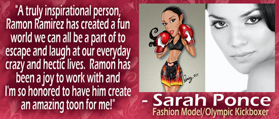 "A truly inspirational person, Ramon Ramirez has created a fun world we can all be a part of to escape and laugh at our everyday crazy and hectic lives.  Ramon has been a joy to work with and I'm so honored to have him create an amazing toon for me!" — Sarah Ponce, Fashion Model/Olympic Kickboxer