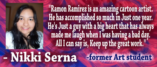 "Ramon Ramirez is an amazing cartoon artist.  He has accomplished so much in just one year.  He's just a guy with a big heart that has always made me laugh when I was having a bad day.  All I can say is, keep up the great work." &mdash Nikki Serna, former art student