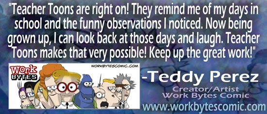 "Teacher Toons are right on!  They remind me of my days in school and the funny observations I noticed.  Now being grown up, I can look back at those days and laugh.  Teacher Toons makes that very possible!  Keep up the great work!" — Teddy Perez, Creator/Artist Work Bytes Comic, www.workbytescomic.com