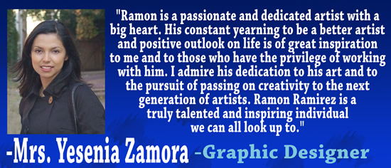 "Ramon is a passionate and dedicated artist with a big heart.  His constant yearning to be a better artist and positive outlook on life is of great inspiration to me and to those who have the privilege of working with him.  I admire his dedication to his art and to the pursuit of passing on creativity to the next generation of artists.  Ramon Ramirez is a truly talented and inspiring individual we can all look up to." &mdash Mrs. Yesenia Zamora, Graphic Designer