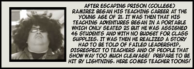 After escaping prison (college), Ramirez began his teaching career at the young age of 21.  It was then that his teaching adventures began in a portable which only seated 25 but he was assigned 46 students and with no budget for class supplies.  It was then he realized a story had to be told of failed leadership, disrespect to teachers and of people that show way too much cleavage!  Prepare to be hit by lightning.  Here comes Teacher Toons!