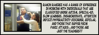 Ramon Ramirez has a range of experience in working with individuals that are classified under autism, special-ed, slow learners, insubordinate, attention deficit/hyperactivity disorder, bipolar, and those that suffer from panic attacks... and those are just the teachers!!!